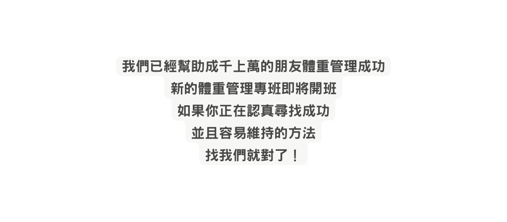 我們已經幫助成千上萬的朋友體重管理成功 新的體重管理專班即將開班 如果你正在認真尋找成功 並且容易維持的方法 找我們就對了